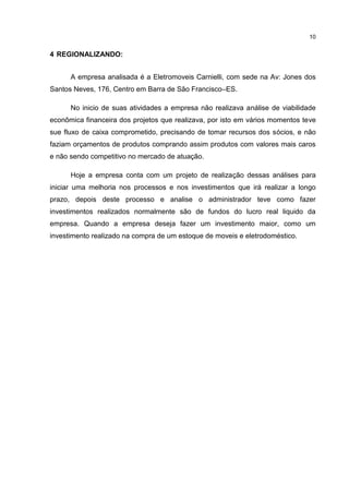 10

4 REGIONALIZANDO:
A empresa analisada é a Eletromoveis Carnielli, com sede na Av: Jones dos
Santos Neves, 176, Centro em Barra de São Francisco–ES.
No inicio de suas atividades a empresa não realizava análise de viabilidade
econômica financeira dos projetos que realizava, por isto em vários momentos teve
sue fluxo de caixa comprometido, precisando de tomar recursos dos sócios, e não
faziam orçamentos de produtos comprando assim produtos com valores mais caros
e não sendo competitivo no mercado de atuação.
Hoje a empresa conta com um projeto de realização dessas análises para
iniciar uma melhoria nos processos e nos investimentos que irá realizar a longo
prazo, depois deste processo e analise o administrador teve como fazer
investimentos realizados normalmente são de fundos do lucro real liquido da
empresa. Quando a empresa deseja fazer um investimento maior, como um
investimento realizado na compra de um estoque de moveis e eletrodoméstico.

 
