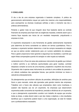 11

5 CONCLUSÃO
O dia a dia de uma empresa organizada é bastante complexo. A prática de
gerenciamento administrativo requer por parte dos mesmos uma responsabilidade,
para acompanhar as diversas mudanças sofridas a todo o momento nas leis e
práticas administrativas.
Portanto o gestor mais do que ninguém deve ficar bastante atento ao controle
financeiro da empresa para fazer bem as exigências impostas, evitando assim que a
mesma fique exposta aos riscos de um resultado inesperado, prejudicando a
empresa no todo.
O orçamento empresarial é uma ferramenta de gestão extremamente importante
pois determina de forma consistente os valores em termos quantitativos. Para a
empresa o orçamento também determina o nível de compra necessária em relação
ao que se estima vender colaborando para um numero satisfatório de estoques.
Para o gestor proporciona maior garantia e segurança nos resultados, e permite que
sejam feitas comparações quando há variação no valor orçado ao realizado.
Juntamente com o Fluxo de caixa são poderosos instrumento de gestão que indicam
o melhor caminho e as melhores oportunidades para gerar receitas, controlar
despesas e ampliar os lucros de uma empresa, projetando o equilíbrio dos recursos.
Orçamento não é apenas esse instrumento de controle é uma análise do passado e
um cálculo cuidadoso das operações futuras, que permite minimizar os riscos e
calculá-los antecipadamente.
Os planejamentos que envolvem cálculos de previsões, definições de cenários para
futuro e para mercado, ainda são ignorados pela grande maioria das empresas.
Trabalhar com o futuro são cálculos que empresários vêem como incertezas, e
acabam não fazendo uso de um orçamento. As empresas que desenvolvem
orçamentos,estão consciente da importância, precisão e eficiência de um orçamento,
e que o planejamento orçamentário constitui num trabalho de equipe que envolve
todas as áreas, e estas devem estar a par das metas e objetivos, e dos resultados
benéficos que o orçamento poderá trazer a uma organização, se este for tratado
com o profissionalismo necessário.

 
