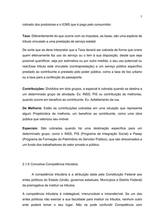 7

cobrado dos produtores e o ICMS que é pago pelo consumidor.

Taxa: Diferentemente do que ocorre com os impostos, as taxas, são uma espécie de
tributo vinculado a uma prestação de serviço estatal.
De sorte que se deve interpretar que a Taxa deverá ser cobrada de forma que onere
quem efetivamente faz uso do serviço ou o tem à sua disposição, desde que seja
possível quantificar, seja por estimativa ou por outra medida, o seu uso potencial ou
real.Esse tributo está vinculado (contraprestação) a um serviço público específico
prestado ao contribuinte e prestado pelo poder público, como a taxa de lixo urbano
ou a taxa para a confecção do passaporte.

Contribuições: Divididos em dois grupos, a especial é cobrada quando se destina a
um determinado grupo de atividade. Ex: INSS, PIS ou contribuição de melhorias,
quando ocorre em beneficio ao contribuinte. Ex: Asfaltamento da rua.
De Melhoria: Estão as contribuições cobradas em uma situação que representa
algum Projeto/obra de melhoria, um benefício ao contribuinte, como uma obra
pública que valorizou seu imóvel.
Especiais: São cobradas quando há uma destinação específica para um
determinado grupo, como o INSS, PIS (Programa de Integração Social) e Pasep
(Programa de Formação do Patrimônio do Servidor Público), que são direcionados a
um fundo dos trabalhadores do setor privado e público.

2.1.6 Conceitue Competência tributária:
A competência tributária é a atribuição dada pela Constituição Federal aos
entes políticos do Estado (União, governos estaduais, Municípios e Distrito Federal)
da prerrogativa de instituir os tributos.
A competência tributária é indelegável, irrenunciável e intransferível. Se um dos
entes políticos não exercer a sua faculdade para instituir os tributos, nenhum outro
ente poderá tomar o seu lugar. Não se pode confundir Competência com

 