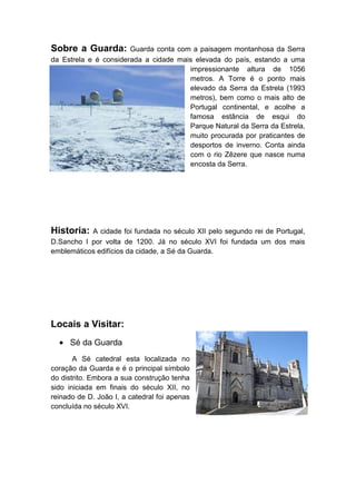 Sobre a Guarda:

Guarda conta com a paisagem montanhosa da Serra
da Estrela e é considerada a cidade mais elevada do país, estando a uma
impressionante altura de 1056
metros. A Torre é o ponto mais
elevado da Serra da Estrela (1993
metros), bem como o mais alto de
Portugal continental, e acolhe a
famosa estância de esqui do
Parque Natural da Serra da Estrela,
muito procurada por praticantes de
desportos de inverno. Conta ainda
com o rio Zêzere que nasce numa
encosta da Serra.

Historia:

A cidade foi fundada no século XII pelo segundo rei de Portugal,
D.Sancho I por volta de 1200. Já no século XVI foi fundada um dos mais
emblemáticos edifícios da cidade, a Sé da Guarda.

Locais a Visitar:
Sé da Guarda
A Sé catedral esta localizada no
coração da Guarda e é o principal símbolo
do distrito. Embora a sua construção tenha
sido iniciada em finais do século XII, no
reinado de D. João I, a catedral foi apenas
concluída no século XVI.

 
