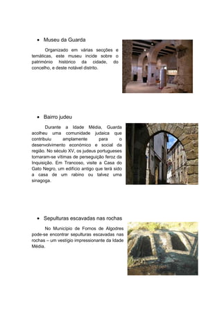 Museu da Guarda
Organizado em várias secções e
temáticas, este museu incide sobre o
património histórico da cidade, do
concelho, e deste notável distrito.

Bairro judeu
Durante a Idade Média, Guarda
acolheu uma comunidade judaica que
contribuiu
amplamente
para
o
desenvolvimento económico e social da
região. No século XV, os judeus portugueses
tornaram-se vítimas de perseguição feroz da
Inquisição. Em Trancoso, visite a Casa do
Gato Negro, um edifício antigo que terá sido
a casa de um rabino ou talvez uma
sinagoga.

Sepulturas escavadas nas rochas
No Município de Fornos de Algodres
pode-se encontrar sepulturas escavadas nas
rochas – um vestígio impressionante da Idade
Média.

 