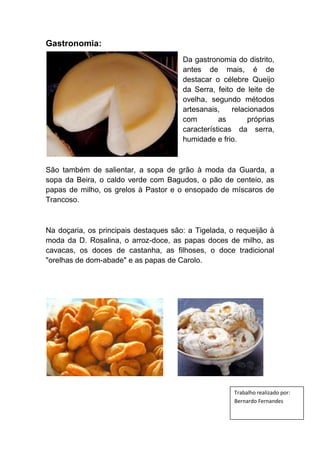 Gastronomia:
Da gastronomia do distrito,
antes de mais, é de
destacar o célebre Queijo
da Serra, feito de leite de
ovelha, segundo métodos
artesanais,
relacionados
com
as
próprias
características da serra,
humidade e frio.

São também de salientar, a sopa de grão à moda da Guarda, a
sopa da Beira, o caldo verde com Bagudos, o pão de centeio, as
papas de milho, os grelos à Pastor e o ensopado de míscaros de
Trancoso.

Na doçaria, os principais destaques são: a Tigelada, o requeijão à
moda da D. Rosalina, o arroz-doce, as papas doces de milho, as
cavacas, os doces de castanha, as filhoses, o doce tradicional
"orelhas de dom-abade" e as papas de Carolo.

Trabalho realizado por:
Bernardo Fernandes

 