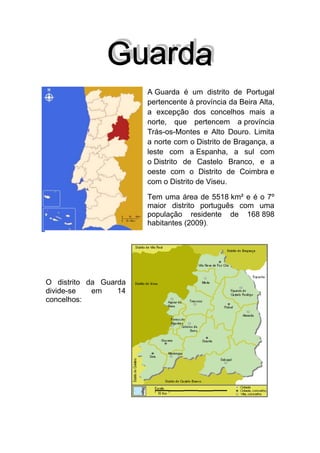 A Guarda é um distrito de Portugal
pertencente à província da Beira Alta,
a excepção dos concelhos mais a
norte, que pertencem a província
Trás-os-Montes e Alto Douro. Limita
a norte com o Distrito de Bragança, a
leste com a Espanha, a sul com
o Distrito de Castelo Branco, e a
oeste com o Distrito de Coimbra e
com o Distrito de Viseu.
Tem uma área de 5518 km² e é o 7º
maior distrito português com uma
população residente de 168 898
habitantes (2009).

O distrito da Guarda
divide-se
em
14
concelhos:

 