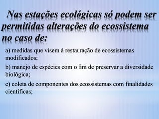 Nas estações ecológicas só podem ser
permitidas alterações do ecossistema
no caso de:
a) medidas que visem à restauração de ecossistemas
modificados;
b) manejo de espécies com o fim de preservar a diversidade
biológica;
c) coleta de componentes dos ecossistemas com finalidades
científicas;

 