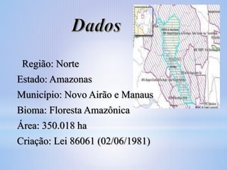 Região: Norte
Estado: Amazonas

Município: Novo Airão e Manaus
Bioma: Floresta Amazônica

Área: 350.018 ha
Criação: Lei 86061 (02/06/1981)

 