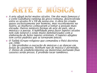 



A arte afegã inclui muitos séculos. Um dos mais famosos é
o estilo Gandhara ranking da greco-romana, desenvolvida
entre os séculos IV e VII da nossa era. A obra foi criada
quase exclusivamente por homens, mas recentemente no
teatro, as mulheres começaram a tomar a posição mais
elevada. Outros notáveis formas de arte do país, são a
música e a poesia. A habilidade para fazer tapetes séculos
tem sido notável e estão muito familiarizados com a
elaboração de belos tapetes orientais. O tapetes afegãos
tem certos padrões que se tornaram únicos.
O Talibã (Grupo religioso que comandou o País) decretou
em 1996:
1- São proibidas a execução de músicas e as danças em
festas de casamento. Nenhum tipo de música é permitido.
2- Donos de estabelecimentos ou motoristas portando fitas
cassetes serão presos. É proibido tocar tambores.

10

 
