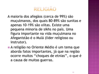 A maioria dos afegãos (cerca de 99%) são
muçulmanos, dos quais 80-89% são sunitas e
apenas 10-19% são xiitas. Existe uma
pequena minoria de sikhs no país. Uma
figura importante na vida muçulmana no
Afeganistão é o Mulá (líder religioso ou
instrutor).
 A religião no Oriente Médio é um tema que
aborda fatos importantes, já que na região
ocorre muitos „„choques de etnias‟‟, o que é
a causa de muitas guerras.

11

 