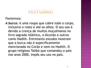 Femininos:
A burca: é uma roupa que cobre todo o corpo,
inclusive o rosto e até os olhos. O seu uso é
devido a crença de muitos muçulmanos no
livro sagrado islâmico, o Alcorão e outros
como Hadith. Entretanto estudos mostram
que a burca não é especificamente
mencionada no Corão e nem no Hadith. O
grupo religioso Talibã que comandou o país
nos anos 2000, impôs seu uso no país.

12

 