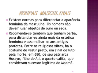  Existem

normas para diferenciar a aparência
feminina da masculina. Os homens não
devem usar objetos de ouro ou seda.
 Recomenda-se também que tenham barba,
para distanciar-se ainda mais da estética
feminina e assemelhar-se aos antigos
profetas. Entre os religiosos xiitas, há o
costume de vestir preto, em sinal de luto
pela morte, em 680, de seu patriarca
Husayn, filho de Ali, o quarto califa, que
consideram sucessor legítimo de Maomé.
16

 