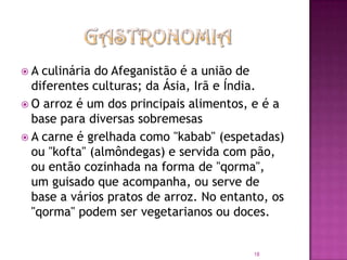 A

culinária do Afeganistão é a união de
diferentes culturas; da Ásia, Irã e Índia.
 O arroz é um dos principais alimentos, e é a
base para diversas sobremesas
 A carne é grelhada como "kabab" (espetadas)
ou "kofta" (almôndegas) e servida com pão,
ou então cozinhada na forma de "qorma",
um guisado que acompanha, ou serve de
base a vários pratos de arroz. No entanto, os
"qorma" podem ser vegetarianos ou doces.

18

 
