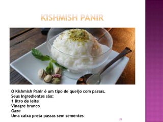 O Kishmish Panir é um tipo de queijo com passas.
Seus Ingredientes são:
1 litro de leite
Vinagre branco
Gaze
Uma caixa preta passas sem sementes

20

 