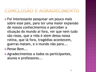  Foi

interessante pesquisar um pouco mais
sobre esse pais, para ter uma maior expansão
de nossos conhecimentos e perceber a
situação do mundo ai fora, ver que nem tudo
são rosas, que a vida é alem dessa nossa
rotina, que lá fora, tragédias acontecem,
guerras matam, e o mundo não para...
 Pense Bem...
 Agradecimentos a todos os participantes,
alunos e professores...

26

 
