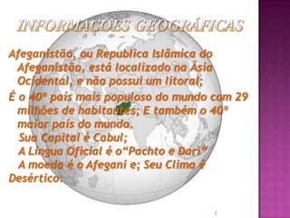 Afeganistão, ou Republica Islâmica do
Afeganistão, está localizado na Ásia
Ocidental, e não possui um litoral;
É o 40º país mais populoso do mundo com 29
milhões de habitantes; E também o 40º
maior país do mundo.
Sua Capital é Cabul;
A Língua Oficial é o“Pachto e Dari”
A moeda é o Afegani e; Seu Clima é
Desértico.
3

 