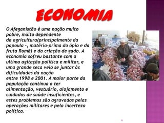 O Afeganistão é uma nação muito
pobre, muito dependente
da agricultura(principalmente da
papoula -, matéria-prima do ópio e da
fruta Romã) e da criação de gado. A
economia sofreu bastante com a
ultima agitação política e militar, e
uma grande seca veio se juntar às
dificuldades da nação
entre 1998 e 2001. A maior parte da
população continua a ter
alimentação, vestuário, alojamento e
cuidados de saúde insuficientes, e
estes problemas são agravados pelas
operações militares e pela incerteza
política.
6

 