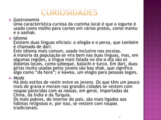 





Gastronomia
Uma característica curiosa da cozinha local é que o iogurte é
usado como molho para carnes em vários pratos, como mantu
e o aashak.
Idioma
Existem duas línguas oficiais: o afegão e o persa, que também
é chamado de dari.
Este idioma mais comum, usado inclusive nas escolas.
A maioria da população se vira bem nas duas línguas, mas, em
algumas regiões, a língua mais falada no dia-a-dia são os
dialetos locais, como uzbeque, balúchi e turco. Em dari, duas
gírias muito usadas pelos jovens são bay shak, que significa
algo como “da hora”; e kawka, um elogio para pessoas legais.
Moda
Há dois estilos de vestir entre os jovens. Os que têm um pouco
mais de grana e moram nas grandes cidades se vestem com
roupas parecidas com as nossas, em geral, importadas da
China, da Índia e da Turquia.
Os mais pobres, do interior do país, são mais ligados aos
hábitos religiosos e, por isso, se vestem com roupas
tradicionais.
7

 