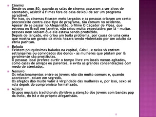 







Cinema
Desde os anos 80, quando as salas de cinema passaram a ser alvos de
atentados, assistir a filmes fora de casa deixou de ser um programa
agradável.
Por isso, os cinemas ficaram meio largados e as pessoas criaram um certo
preconceito contra esse tipo de programa, tão comum no ocidente.
Apesar de se passar no Afeganistão, o filme O Caçador de Pipas, que
estreou no Brasil em janeiro, não criou muita expectativa por lá – muitas
pessoas nem sabiam que ele estava sendo produzido.
Depois de lançado, ele criou um baita problema, por causa de uma cena
que mostra um garoto da etnia hazara sendo violentado por um adulto da
etnia pashtun.
Balada
Existem pouquíssimas baladas na capital, Cabul, e nelas só entram
estrangeiros ou convidados dos donos – as mulheres que pintam por lá
geralmente são prostitutas.
O pessoas local prefere curtir o tempo livre em locais menos agitados,
como casas de amigos ou parentes, e evita as grandes concentrações com
medo de atentados.
Namoro
Os relacionamentos entre os jovens não são muito comuns e, quando
acontecem, rolam em segredo.
Os afegãos dão muito valor à virgindade das mulheres e, por isso, sexo só
rola depois do compromisso formalizado.
Música
Grupos musicais tradicionais dividem a atenção dos jovens com bandas pop
da Índia, do Irã e do próprio Afeganistão.

8

 