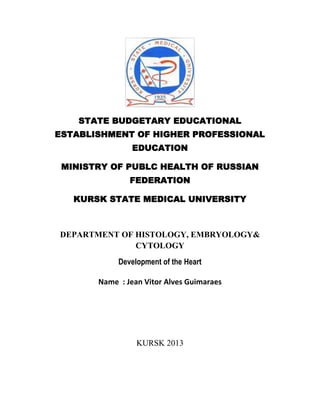 STATE BUDGETARY EDUCATIONAL
ESTABLISHMENT OF HIGHER PROFESSIONAL
EDUCATION
MINISTRY OF PUBLC HEALTH OF RUSSIAN
FEDERATION
KURSK STATE MEDICAL UNIVERSITY

DEPARTMENT OF HISTOLOGY, EMBRYOLOGY&
CYTOLOGY
Development of the Heart
Name : Jean Vitor Alves Guimaraes

KURSK 2013

 
