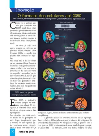 Inovaççcão
,
O formato dos celulares até 2050

Está curioso para saber como serão os smartphones futuro? Descubra agora mesmo!

C

omo era o celular que
seu pai comprou em
2005? Você deve estar
pensando que ele era estranho
e feio, porque não possuía uma
tela muito grande e ainda assim pesava muitos gramas a
mais do que o seu smartphone
atual.
	
Se você já acha isso
agora, imagine se estivesse na
presença de um Motorola 1983
Dynatac 8000x — aquilo sim
poderia ser chamado de tijolão.
Mas hoje não é dia de olhar
para o passado. O que faremos
realmente é imaginar como serão os celulares de um futuro
próximo: os 40 anos que vêm
em seguida, contando a partir
de dois anos atrás. E é claro que
nossa imaginação não será baseada no que pensam os analistas de mercado norte-americanos, mas sim nas profecias
maias. Mentira!
2020: o ano em que os
smartphones parecerão tablets

E

m 2007, o primeiro
iPhone chegou ao mercado com tela de 3,5 polegadas, e somente cinco anos
depois ele chegou à marca das
4 polegadas.
Isso significa um crescimento médio de 0,1 polegada ao
ano. Logo, imaginando que
o mesmo vai ser seguido pelos próximos anos, chegaríamos a 2020 com telas de 4,8

10

Junho de 2013

polegadas. Agora, vamos à mesma análise em relação ao Samsung Galaxy.
	
A primeira edição do aparelho possuía tela de 4 polegadas, e o Galaxy S3 lançado neste ano já oferecia 4,8 polegadas. O
crescimento médio foi de 0,4 polegadas ao ano, o que nos leva a
crer que em 2020 precisaremos de uma mochila para carregar
o Galaxy S10 — se bem que, com esse nome, poderia vir uma

 