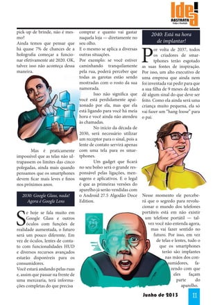 pick-up de brinde, não é mesmo?
Ainda temos que pensar que
há quase 7% de chances de a
holografia começar a funcionar efetivamente até 2020. OK,
talvez isso não aconteça dessa
maneira.

	
Mas é praticamente
impossível que as telas não ultrapassem os limites das cinco
polegadas, ainda mais quando
pensamos que os smartphones
devem ficar mais leves e finos
nos próximos anos.
2030: Google Glass, nada!
Agora é Google Lens

S

e hoje se fala muito em
Google Glass e outros
óculos com funções de
realidade aumentada, o futuro
será um pouco diferente. Em
vez de óculos, lentes de contato com funcionalidades HUD
e diversos recursos avançados
estarão disponíveis para os
consumidores.
Você estará andando pelas ruas
e, assim que passar na frente de
uma mercearia, terá informações completas do que precisa

comprar e quanto vai gastar
naquela loja — diretamente no
seu olho.
E o mesmo se aplica a diversas
outras situações.
Por exemplo: se você estiver
caminhando tranquilamente
pela rua, poderá perceber que
todas as garotas estão sendo
mostradas com o rosto da sua
namorada.
	
Isso não significa que
você está perdidamente apaixonado por ela, mas que ela
está ligando para você há meia
hora e você ainda não atendeu
às chamadas.
	
No início da década de
2030, será necessário utilizar
um receptor para o sinal, pois a
lente de contato servirá apenas
com uma tela para os smartphones. 		
	
Um gadget que ficará
no seu bolso será o grande responsável pelas ligações, mensagens e aplicativos. E o legal
é que as primeiras versões do
aparelho já serão vendidas com
o Android 27.5 Algodão Doce
Edition.

2040: Está na hora
de implantar!

P

or volta de 2037, todos
os criadores de smartphones terão esgotado
as suas fontes de inspiração.
Por isso, um alto executivo de
uma empresa que ainda nem
foi inventada vai pedir para que
a sua filha de 9 meses de idade
dê algum sinal do que deve ser
feito. Como ela ainda será uma
criança muito pequena, ela só
vai fazer um “hang-loose” para
o pai.

Nesse momento ele perceberá que o segredo para revolucionar o mundo dos telefones
portáteis está em não existir
um telefone portátil — talvez você não entenda agora,
mas vai fazer sentido no
futuro. Por isso, em vez
de telas e lentes, tudo o
que os smartphones
terão são implantes
nas mãos dos consumidores, fazendo com que
eles
façam
parte
do
aparelho.

Junho de 2013

11

 