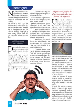 Inovaççcão
,

N

o polegar direito será
instalado um alto falante de alta potência
e no dedo mínimo da mesma
mão será implantado um microfone.
Na palma da mão esquerda,
um projetor de holografias será
o grande truque para permitir
que as pessoas conversem por
vídeo e também para que os
apps (Angry Metal Birds 25,
por exemplo) sejam executados.
2050: Será que eu
sou a máquina?

D

epois de implantes nas
mãos, parece que nada
mais pode ser inventa-

do.
Mas a verdade é que pode sim,
pois estamos falando do futuro
e nada é impossível no futuro — talvez beber água limpa
seja, mas isso não vem ao caso
agora.
E o que pode ser mais legal do
que tudo o que já foi mostrado?

12

Junho de 2013

	
Somente um chip cerebral que projeta imagens na
sua mente, é claro!
Os consumidores só precisarão
ir até a loja das operadoras e
pedir o novo sistema.
O próprio vendedor vai aplicar
a anestesia na sua testa e em
seguida implantar o novo chip.
	
A partir desse momento, você só precisará pensar em
qualquer coisa e logo em seguida mentalizar a realização dela
pelo seu equipamento.
	
Não deve demorar mais
do que um segundo para que
tudo esteja em funcionamento.
Para ligar para alguém é só
imaginar a pessoa.
	
Para jogar algum game
é só de	sejar que isso aconteça.
Pode até parecer complicado
no começo, mas não deve demorar mais do que dois anos
para que as pessoas comecem a
se acostumar com o funcionamento do sistema.

Empresa cria projeto de
tênis personalizados que
podem ser impressos

U

m projeto conceitual desenvolvido pela
empresa promete mudar o uso de tecnologia nos
calçados, caso se torne um
produto real. A companhia
desenvolveu a ideia de um tênis personalizado que é criado
baseado em dados do usuário
e pode ser impresso pelo próprio consumidor em uma impressora 3D.

O funcionamento da tecnologia é bem interessante. O
primeiro passo seria ir a uma
loja com os produtos para fazer uma avaliação. O usuário
utiliza um tênis de testes com
sensores de pressão que vão
rastrear seus movimentos durante uma espécie de “test drive” dos calçados.
Então, um sistema de computação analisa a biometria,
combina com os dados coletados pelos sensores e cria um
perfil.
A partir daí, o tênis personalizado é desenvolvido especialmente para aquele usuário
no computador. A forma, os
materiais e as cores podem ser
totalmente customizados pela
Internet até o arquivo final ficar pronto para a impressão.

 