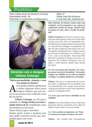 Portfólio
Nome: Lidiane Gleyce de Almeida N. Camargo
Naturalidade: Recife - PE
Perfil: http://www.facebook.com/lidiane.gleyce

Idade: 23
Cidade Atual: Rio de Janeiro
E-mail: lady_lidy_@hotmail.com
Ideia Abstrata: Oi Lidiane! Ainda sendo uma
estudante, você já conquistou o seu espaço no
complicado mundo do Design. Poderia falar
um pouco de como rolou a escolha da profissão?
Lidiane Camargo: Eu demorei um pouco a perceber que todas aquelas coisas que eu fazia desde
criança (como ficar horas no computador desenhando fractais no logo, pintando no paint brush,
ou então fazendo montagens no photoshop com
fotos dos meus amigos) já eram indícios que eu tinha aptidão e paixão pela área. Cheguei a passar
para Sistema de Informação no vestibular, cursei
1 ano – para o meu desespero. Isso porque tinha
lido sobre a profissão de Design em um site e me
apaixonei. Fiz vestibular novamente, meio ano
depois, e tenho bastante orgulho dessa decisão
que tomei.

Entrevista com a designer

Lidiane Camargo
“Muita personalidade, simpatia e uma
leve pitada de charme.”
ssim poderia definir rapidamente
a minha impressão dessa jovem
designer recifense, que veio morar em um paraíso mais conhecido como
Rio de Janeiro.
	
Lidiane Camargo, aos 23 anos é
estudante de Design Gráfico na Universidade Estácio de Sá, trabalhando como
arte finalista em um jornal.
Adora música, jogos e desenhos!
Sempre gentil, aceitou a proposta para
uma rápida entrevista escrita, que compartilho agora com vocês:

A
14

Junho de 2013

I.A: Na sua paixão pelo desenho você consegue passar uma forte identidade. Você prefere
adaptar um trabalho ao seu estilo ou também
se desliga e se adapta totalmente ao briefing?
Lidiane: Acho que a a compreensão do seu próprio estilo e a adaptação dos seus trabalhos à ele
vem naturalmente, com o tempo. Procuro tomar
cuidado para não fazer coisas muito repetitivas e
respeitar o briefing fornecido.
I.A: Com o que você mais se identifica no seu
trabalho?
Lidiane: Com a diversidade de temas. Hoje estou
falando de sabonete, amanhã de carro e depois de
futebol. Cada reunião é um novo mundo.
I.A: Você acredita em inspiração e no “branco” na hora da criação? Acontece com você?
Lidiane:

Sim. Acredito total. Principalmente

 