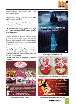 quando o assunto é criação publicitária. O processo é quase mágico.
I.A: Quais são suas principais fontes de inspiração para seu trabalho?
Lidiane: Todo e qualquer tipo de mídia.
Do impresso ao interativo.
I.A: Para terminar, uma pergunta nada original… como você imagina que será a sua vida
daqui á 15 anos?
Lidiane: Ser mãe, ter a minha própria empresa
no ramo de criação publicitária e impressos, todas as decisões que estão sendo tomadas, é para
um futuro harmonioso, com tempo para família,
amigos e profissão.
Fica o agradecimento pela grande atenção e
respeito! Desejando sempre muito sucesso e
paz. Que você conquiste tudo aquilo que sonha
e continue sendo essa pessoa de alma leve e sorriso fácil. Valeu Lidiane.
Confira mais sobre o trabalho de Lidiane
Camargo:

Cartaz para um filme fictício

Artes personalizadas para o dia dos namorados

Anúncio confeitaria artesanal

Modelo de anúncio para loja de lingeries

Junho de 2013

15

 