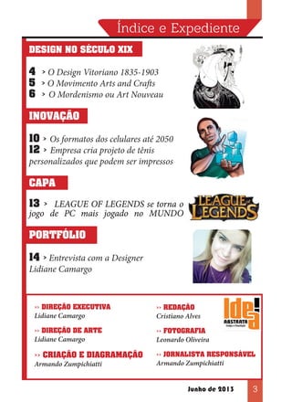 Índice e Expediente
DESIGN NO SÉCULO XIX

4 > O Design Vitoriano 1835-1903
5 > O Movimento Arts and Crafts
6 > O Mordenismo ou Art Nouveau
INOVAÇÃO
10 > Os formatos dos celulares até 2050
12 > Empresa cria projeto de tênis
personalizados que podem ser impressos
CAPA
13 > LEAGUE OF LEGENDS se torna o
jogo de PC mais jogado no MUNDO
PORTFÓLIO
14 > Entrevista com a Designer
Lidiane Camargo

>> DIREÇÃO EXECUTIVA

Lidiane Camargo

>> DIREÇÃO DE ARTE

Lidiane Camargo

>> CRIAÇÃO E DIAGRAMAÇÃO
Armando Zumpichiatti

>> REDAÇÃO

Cristiano Alves
>> FOTOGRAFIA

Leonardo Oliveira
>> JORNALISTA RESPONSÁVEL

Armando Zumpichiatti

Junho de 2013

3

 