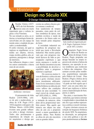História

Design no Século XIX

A

O Design Vitoriano 1835 - 1903

Rainha Vitória (18371907) da Grã Bretanha
marcou uma era muito
importante para a cultura inglesa: a Era Vitoriana.
No seu reinado as artes, as ciências e a tecnologia foram desenvolvidas em um espaço de
tensão entre a tradição do passado e a modernidade.
O estilo vitoriano, do qual os
ingleses se orgulharam, se estendia aos objetos, móveis,
roupa, tecidos, gráfica, arte, arquitetura, paisagismo e design
de interiores.
Sua influencia chegou a muitos outros continentes e durou
mais de um século.

Ambientes vitorianos
	
O pensamento de John
Ruskin (1819-1900), crítico de arte e medievalista, as
obras de A.W. Pugin (18121852) arquiteto e designer e de
William Morris (1834-1896)
tiveram uma grande influencia sobre o design vitoriano.
Todos eles proclamaram a
importância da relação entre arquitetura e design que

4

Junho de 2013

existia na cultura clássica greco-romana e medieval.
Este saudosismo de tempos
passados, eram parte da cultura romântica da época, mas
também revelava o medo do
presente e do futuro cada vez
mais tomado pelas máquinas
de ferro.
A sociedade industrial era
orgulhosa do progresso material que trazia a Revolução
Industrial. Mas muitos pensavam que este progresso material deixava de lado as preocupações espirituais e que
assim ameaçava o tecido social. Ruskin encontrava na arte
a possibilidade de devolver o
equilíbrio entre o progresso
material e espiritual.
	
Ele escreveu muitos livros de história e crítica de arte
que o gosto vitoriano encontrava moralmente edificante.
Estes livros instruíram á classe
média britânica na idéia da arte
como reflexo das condições
morais de uma sociedade: “o
sinal visível da virtude nacional”.(EFLAND, A., 1990).
	
Ruskin via a arte como
a imitação da natureza, além
disto devia proporcionar também prazer. Mas aquilo que
tornava um objeto em uma
obra de arte era o propósito
moral: a maior quantidade de
grandes idéias. Para Ruskin
as obras de arte são encontros
com as grandes idéias.

Sala medieval organizada por
A.W. Pugin, Exposição Universal de 1851, Londres

O

arquiteto Pugin levou
as idéias de Ruskin ao
plano do design. Como
Ruskin, Pugin propunha um
design baseado na utopia regressiva do retorno à beleza da
natureza, em oposição ás novas tendências que exaltavam
a beleza das máquinas. Eles
sentiam aversão pelas tendências arquitetônicas marcadas
pelo Palácio de Cristal. Para
Ruskin e Pugin a beleza devia
expressar uma função social:
“só pode ser belo aquilo que é
bom”, esta era uma idéia medieval que explicava a beleza
como a materialização do bem.
(ECO, U.2007)
Nas artes, o movimento Pré-rafaelista, que tentava retornar
á simplicidade e sinceridade da
arte foi o que melhor representou a estética e moral vitoriana.
O gosto vitoriano cresceu no
coração da burguesia britânica
do século XIX. Na arquitetura,
na decoração, no paisagismo
e nas artes gráficas e nos objetos predominaram as formas

 