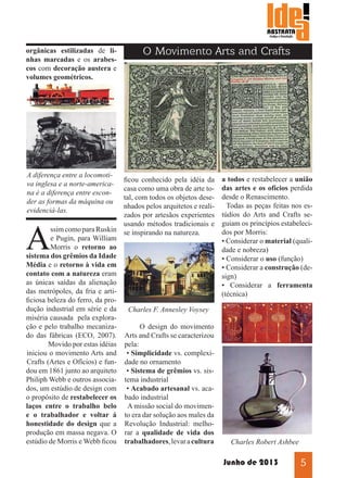 orgânicas estilizadas de linhas marcadas e os arabescos com decoração austera e
volumes geométricos.

A diferença entre a locomotiva inglesa e a norte-americana é a diferença entre esconder as formas da máquina ou
evidenciá-las.

O Movimento Arts and Crafts

ficou conhecido pela idéia da
casa como uma obra de arte total, com todos os objetos desenhados pelos arquitetos e realizados por artesãos experientes
usando métodos tradicionais e
ssim como para Ruskin se inspirando na natureza.
e Pugin, para William
Morris o retorno ao
sistema dos grêmios da Idade
Média e o retorno à vida em
contato com a natureza eram
as únicas saídas da alienação
das metrópoles, da fria e artificiosa beleza do ferro, da produção industrial em série e da
Charles F. Annesley Voysey
miséria causada pela exploração e pelo trabalho mecanizaO design do movimento
do das fábricas (ECO, 2007). Arts and Crafts se caracterizou
	
Movido por estas idéias pela:
iniciou o movimento Arts and • Simplicidade vs. complexiCrafts (Artes e Ofícios) e fun- dade no ornamento
dou em 1861 junto ao arquiteto • Sistema de grêmios vs. sisPhiliph Webb e outros associa- tema industrial
dos, um estúdio de design com • Acabado artesanal vs. acao propósito de restabelecer os bado industrial
laços entre o trabalho belo A missão social do movimene o trabalhador e voltar á to era dar solução aos males da
honestidade do design que a Revolução Industrial: melhoprodução em massa negava. O rar a qualidade de vida dos
estúdio de Morris e Webb ficou trabalhadores, levar a cultura

A

a todos e restabelecer a união
das artes e os ofícios perdida
desde o Renascimento.
Todas as peças feitas nos estúdios do Arts and Crafts seguiam os princípios estabelecidos por Morris:
• Considerar o material (qualidade e nobreza)
• Considerar o uso (função)
• Considerar a construção (design)
• Considerar a ferramenta
(técnica)

Charles Robert Ashbee

Junho de 2013

5

 