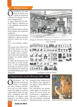 O

História

movimento Arts anda
Crafts de Morris teve
o apóio da monarquia
vitoriana e teve grande sucesso
entre a burguesia rica.
A marca registrada da oficina de Morris e arquitetos era
a alta qualidade artesanal dos
produtos.
Isto encarecia muito os objetos
frente àqueles que produziam
as fábricas.
O sonho de Morris de oferecer
ambientes e objetos altamente
estéticos a todos não era possível.
Só os ricos podiam comprá-los.
Mas o gosto pelos objetos Arts
and Crafts cresceu e se estendeu na Alemanha e nos Estados Unidos onde se publicaram revistas especializadas que
atingiam um grande público
feminino.
As idéias do movimento Arts
and Crafts, os ventos românticos e a veloz modernização
da Europa no final do século
XIX inspiraram na França um
movimento ainda maior e mais
abrangente.

Design de interiores 1884 para a revista Arts and Crafts de Munich, Alemanha

Catalogo de cadeiras Thonet

O Modernismo ou Art Nouveau 1890 - 1918

O

movimento do Art
Nouveau se iniciou na
França e se expandiu
por toda a Europa convertendo-se em um estilo internacional. Em inglês se conheceu
como Modern Style, em espanhol e português como Modernismo, em alemão como
Jugenstil e em italiano como
Modern Style, em espanhol e

6

Junho de 2013

português como Modernismo,
em alemão como Jugenstil e
em italiano como Liberty ou
Estilo Floreale.
Este movimento esta estreitamente ligado às correntes artísticas de fim de século que
promoveram a imaginação, a
expressão e o simbolismo na
arte, mas também à produção
industrial em série e ao uso de Alphonse Mucha para cigarros JOB

 