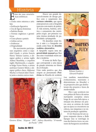 E

História

Houve um grande destas são suas caracterís- 	
senvolvimento do design gráticas estilísticas:
fico com o surgimento dos
• União entre natureza e arte- cartazes coloridos, que agora
eram possíveis com a litografia
fato
(gravura com matriz de pedra).
• Estilização figurativa
A vida noturna, boêmia, artís• Uso de figuras femininas
tica e consumista das metró• Padrões florais
• Formas orgânicas e geomé- poles exigia por primeira vez
uma imensa produção de putricas
blicidade e propaganda.
• Cores planas e pasteis
	
Os desenhos eram fei• Linhas curvas
tos à mão e a fotografia era
• Arabescos
usada como base do desenho
• Originalidade
Do movimento participa- realista e decorativo.
ram arquitetos como o espa- A tipografia seguia uma exnhol Gaudi, o artista francês pressividade manual que lhes
Henry Tolouse Lautrec, o de- deu uma visualidade muito ausigner gráfico e artista inglês daz e moderna.
O nome de Belle ÈpoAubrey Beardslay, o arquiteto 	
inglês Machmurdo, o arquite- que corresponde a uma época
to belga Victor Horta, o artista de grande otimismo no futuro
austríaco Gustave Klimt, o de- da civilização.
signer gráfico checo Alphonse Uma onda positiva que deu
Mucha e o francês Jules Cheré- origem ao pensamento Posite junto a muitos outros mais. tivista na filosofia de ocidente

Gustave Klimt, “Hygieia” 1907 , Aubrey Beardsley “O mando
do Pavão” 1894

8

Junho de 2013

Tolouse Lautrec e
Edward Penfield
(ver também materialismo,
evolucionismo, marxismo e
determinismo na filosofia) e
na perspectiva dos que desfrutavam dos prazeres e luxos da
modernidade.
Mas o que acontecia nas
ruas pobres de Paris e de outras
metrópoles européias estava
longe de ser uma bela época, a
situação iria detonar em poucos anos as certezas da razão
que na época se encontrava na
ciência, nas máquinas e no sistema de produção capitalista.
O Art Nouveau foi um sucesso enquanto durou a Belle
Époque mas se restringia às
ruas dos bairros ricos e ao consumo da burguesia ascendente.

 