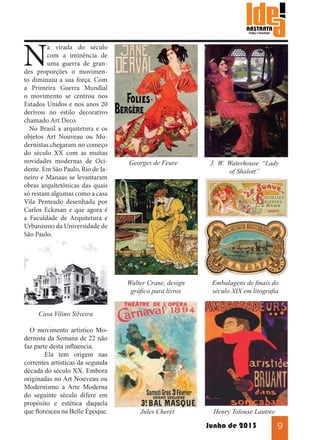 N

a virada do século
com a iminência de
uma guerra de grandes proporções o movimento diminuiu a sua força. Com
a Primeira Guerra Mundial
o movimento se centrou nos
Estados Unidos e nos anos 20
derivou no estilo decorativo
chamado Art Deco.
No Brasil a arquitetura e os
objetos Art Nouveau ou Modernistas chegaram no começo
do século XX com as muitas
novidades modernas de Ocidente. Em São Paulo, Rio de Janeiro e Manaus se levantaram
obras arquitetônicas das quais
só restam algumas como a casa
Vila Penteado desenhada por
Carlos Eckman e que agora é
a Faculdade de Arquitetura e
Urbanismo da Universidade de
São Paulo.

Georges de Feure

J. W. Waterhouse “Lady
of Shalott”

Walter Crane, design
gráfico para livros

Embalagens de finais do
século XIX em litografia

Jules Cherét

Henry Tolouse Lautrec

Casa Vilino Silveira
O movimento artístico Modernista da Semana de 22 não
faz parte desta influencia.
	
Ela tem origem nas
correntes artísticas da segunda
década do século XX. Embora
originadas no Art Nouveau ou
Modernismo a Arte Moderna
do seguinte século difere em
propósito e estética daquela
que floresceu na Belle Èpoque.

Junho de 2013

9

 