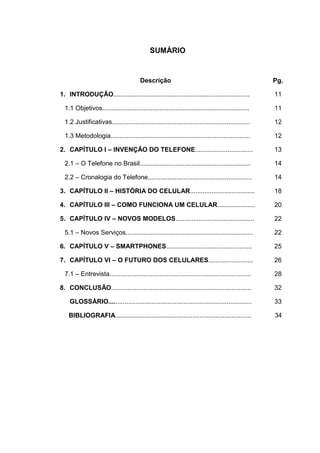SUMÁRIO
Descrição Pg.
1. INTRODUÇÃO............................................................................ 11
1.1 Objetivos.................................................................................. 11
1.2 Justificativas............................................................................. 12
1.3 Metodologia.............................................................................. 12
2. CAPÍTULO I – INVENÇÃO DO TELEFONE................................ 13
2.1 – O Telefone no Brasil.............................................................. 14
2.2 – Cronalogia do Telefone.......................................................... 14
3. CAPÍTULO II – HISTÓRIA DO CELULAR.................................... 18
4. CAPÍTULO III – COMO FUNCIONA UM CELULAR..................... 20
5. CAPÍTULO IV – NOVOS MODELOS............................................ 22
5.1 – Novos Serviços....................................................................... 22
6. CAPÍTULO V – SMARTPHONES................................................ 25
7. CAPÍTULO VI – O FUTURO DOS CELULARES......................... 26
7.1 – Entrevista............................................................................... 28
8. CONCLUSÃO.............................................................................. 32
GLOSSÀRIO................................................................................ 33
BIBLIOGRAFIA............................................................................ 34
 