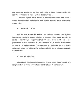 dos aparelhos quanto dos serviços está muito evoluída, transformando este
aparelho num dos meios mais populares de comunicação.
O principal objetivo deste trabalho é conhecer um pouco mais sobre a
história, funcionalidades, e desvendar o que faz esse aparelho ser tão especial nas
nossas vidas.
1.2. JUSTIFICATIVAS
Brasil tem mais celulares que pessoas. Uma pesquisa realizada pela Agência
Nacional de Telecomunicações (Anatel), e publicada pela revista ÉPOCA na
edição de maio/2011, o país ganhou 28,98 milhões de novas habilitações no ano
(crescimento de 17% em relação a 2009) e alcançou 202,94 milhões de assinantes
de serviços de telefonia móvel. Quinze estados e o distrito Federal já possuem
mais de um celular por habitante. Na média do país, há 104,68 celulares para cada
100 habitantes.
1.3. METODOLOGIA
Este trabalho estará totalmente baseado em referências bibliográficas e será
complementado com uma entrevista abordando o futuro dessa tecnologia.
 