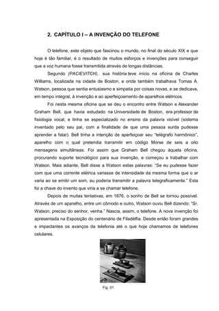 2. CAPÍTULO I – A INVENÇÃO DO TELEFONE
O telefone, este objeto que fascinou o mundo, no final do século XIX e que
hoje é tão familiar, é o resultado de muitos esforços e invenções para conseguir
que a voz humana fosse transmitida através de longas distâncias.
Segundo (PACIEVITCH), sua história teve início na oficina de Charles
Williams, localizada na cidade de Boston, e onde também trabalhava Tomas A.
Watson, pessoa que sentia entusiasmo e simpatia por coisas novas, e se dedicava,
em tempo integral, à invenção e ao aperfeiçoamento de aparelhos elétricos.
Foi nesta mesma oficina que se deu o encontro entre Watson e Alexander
Graham Bell, que havia estudado na Universidade de Boston, era professor de
fisiologia vocal, e tinha se especializado no ensino da palavra visível (sistema
inventado pelo seu pai, com a finalidade de que uma pessoa surda pudesse
aprender a falar). Bell tinha a intenção de aperfeiçoar seu “telégrafo harmônico”,
aparelho com o qual pretendia transmitir em código Morse de seis a oito
mensagens simultâneas. Foi assim que Graham Bell chegou àquela oficina,
procurando suporte tecnológico para sua invenção, e começou a trabalhar com
Watson. Mais adiante, Bell disse a Watson estas palavras: “Se eu pudesse fazer
com que uma corrente elétrica variasse de intensidade da mesma forma que o ar
varia ao se emitir um som, eu poderia transmitir a palavra telegraficamente.” Esta
foi a chave do invento que viria a se chamar telefone.
Depois de muitas tentativas, em 1876, o sonho de Bell se tornou possível.
Através de um aparelho, entre um cômodo e outro, Watson ouviu Bell dizendo: “Sr.
Watson, preciso do senhor, venha.” Nascia, assim, o telefone. A nova invenção foi
apresentada na Exposição do centenário de Filadélfia. Desde então foram grandes
e impactantes os avanços da telefonia até o que hoje chamamos de telefones
celulares.
Fig. 01
 