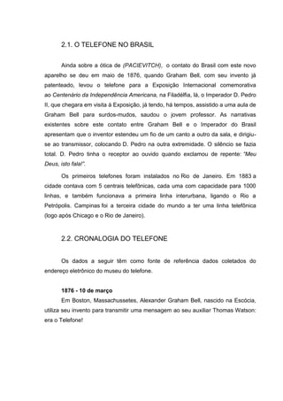 2.1. O TELEFONE NO BRASIL
Ainda sobre a ótica de (PACIEVITCH), o contato do Brasil com este novo
aparelho se deu em maio de 1876, quando Graham Bell, com seu invento já
patenteado, levou o telefone para a Exposição Internacional comemorativa
ao Centenário da Independência Americana, na Filadélfia, lá, o Imperador D. Pedro
II, que chegara em visita à Exposição, já tendo, há tempos, assistido a uma aula de
Graham Bell para surdos-mudos, saudou o jovem professor. As narrativas
existentes sobre este contato entre Graham Bell e o Imperador do Brasil
apresentam que o inventor estendeu um fio de um canto a outro da sala, e dirigiu-
se ao transmissor, colocando D. Pedro na outra extremidade. O silêncio se fazia
total. D. Pedro tinha o receptor ao ouvido quando exclamou de repente: “Meu
Deus, isto fala!”.
Os primeiros telefones foram instalados no Rio de Janeiro. Em 1883 a
cidade contava com 5 centrais telefônicas, cada uma com capacidade para 1000
linhas, e também funcionava a primeira linha interurbana, ligando o Rio a
Petrópolis. Campinas foi a terceira cidade do mundo a ter uma linha telefônica
(logo após Chicago e o Rio de Janeiro).
2.2. CRONALOGIA DO TELEFONE
Os dados a seguir têm como fonte de referência dados coletados do
endereço eletrônico do museu do telefone.
1876 - 10 de março
Em Boston, Massachussetes, Alexander Graham Bell, nascido na Escócia,
utiliza seu invento para transmitir uma mensagem ao seu auxiliar Thomas Watson:
era o Telefone!
 