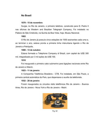 No Brasil
1879 - 15 de novembro
Surgia, no Rio de Janeiro, o primeiro telefone, construído para D. Pedro II
nas oficinas da Western and Brazilian Telegraph Company. Foi instalado no
Palácio de São Cristóvão, na Quinta da Boa Vista, hoje, Museu Nacional.
1883
O Rio de Janeiro já possuía cinco estações de 1000 assinantes cada uma e,
ao terminar o ano, estava pronta a primeira linha interurbana ligando o Rio de
Janeiro a Petrópolis.
1888 - 13 de outubro
Estava formada a Telephone Company of Brazil, com capital de US$ 300
mil, integralizado por 3 mil ações de US$ 100.
1910
Foi inaugurado o primeiro cabo submarino para ligações nacionais entre Rio
de Janeiro e Niterói.
1923 - 11 de janeiro
A Companhia Telefônica Brasileira - CTB. Foi instalada, em São Paulo, a
primeira central automática do País, que dispensava o auxílio da telefonista.
1932 - 28 de janeiro
Foram inaugurados os circuitos rádio telefônicos Rio de Janeiro - Buenos
Aires, Rio de Janeiro - Nova York e Rio de Janeiro - Madri.
Fig. 02
 