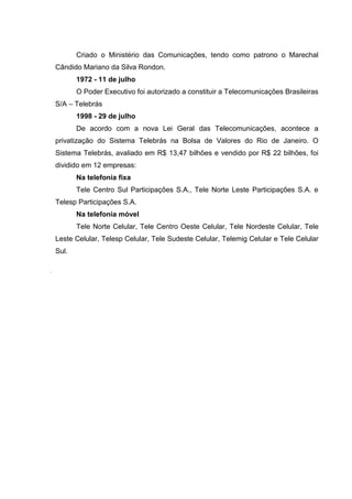 Criado o Ministério das Comunicações, tendo como patrono o Marechal
Cândido Mariano da Silva Rondon.
1972 - 11 de julho
O Poder Executivo foi autorizado a constituir a Telecomunicações Brasileiras
S/A – Telebrás
1998 - 29 de julho
De acordo com a nova Lei Geral das Telecomunicações, acontece a
privatização do Sistema Telebrás na Bolsa de Valores do Rio de Janeiro. O
Sistema Telebrás, avaliado em R$ 13,47 bilhões e vendido por R$ 22 bilhões, foi
dividido em 12 empresas:
Na telefonia fixa
Tele Centro Sul Participações S.A., Tele Norte Leste Participações S.A. e
Telesp Participações S.A.
Na telefonia móvel
Tele Norte Celular, Tele Centro Oeste Celular, Tele Nordeste Celular, Tele
Leste Celular, Telesp Celular, Tele Sudeste Celular, Telemig Celular e Tele Celular
Sul.
.
 