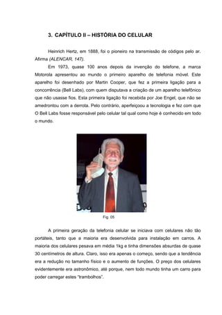 3. CAPÍTULO II – HISTÓRIA DO CELULAR
Heinrich Hertz, em 1888, foi o pioneiro na transmissão de códigos pelo ar.
Afirma (ALENCAR, 147).
Em 1973, quase 100 anos depois da invenção do telefone, a marca
Motorola apresentou ao mundo o primeiro aparelho de telefonia móvel. Este
aparelho foi desenhado por Martin Cooper, que fez a primeira ligação para a
concorrência (Bell Labs), com quem disputava a criação de um aparelho telefônico
que não usasse fios. Esta primeira ligação foi recebida por Joe Engel, que não se
amedrontou com a derrota. Pelo contrário, aperfeiçoou a tecnologia e fez com que
O Bell Labs fosse responsável pelo celular tal qual como hoje é conhecido em todo
o mundo.
Fig. 05
A primeira geração da telefonia celular se iniciava com celulares não tão
portáteis, tanto que a maioria era desenvolvida para instalação em carros. A
maioria dos celulares pesava em média 1kg e tinha dimensões absurdas de quase
30 centímetros de altura. Claro, isso era apenas o começo, sendo que a tendência
era a redução no tamanho físico e o aumento de funções. O preço dos celulares
evidentemente era astronômico, até porque, nem todo mundo tinha um carro para
poder carregar estes “trambolhos”.
 