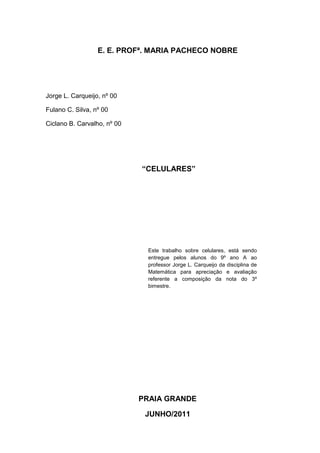 E. E. PROFª. MARIA PACHECO NOBRE
Jorge L. Carqueijo, nº 00
Fulano C. Silva, nº 00
Ciclano B. Carvalho, nº 00
“CELULARES”
PRAIA GRANDE
JUNHO/2011
Este trabalho sobre celulares, está sendo
entregue pelos alunos do 9º ano A ao
professor Jorge L. Carqueijo da disciplina de
Matemática para apreciação e avaliação
referente a composição da nota do 3º
bimestre.
 