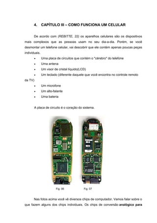 4. CAPÍTULO III – COMO FUNCIONA UM CELULAR
De acordo com (REBITTE, 22) os aparelhos celulares são os dispositivos
mais complexos que as pessoas usam no seu dia-a-dia. Porém, se você
desmontar um telefone celular, vai descobrir que ele contém apenas poucas peças
individuais.
 Uma placa de circuitos que contém o "cérebro" do telefone
 Uma antena
 Um visor de cristal líquido(LCD)
 Um teclado (diferente daquele que você encontra no controle remoto
da TV)
 Um microfone
 Um alto-falante
 Uma bateria
A placa de circuito é o coração do sistema.
Fig. 06 Fig. 07
Nas fotos acima você vê diversos chips de computador. Vamos falar sobre o
que fazem alguns dos chips individuais. Os chips de conversão analógico para
 