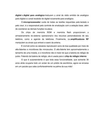 digital e digital para analógico traduzem o sinal de rádio emitido de analógico
para digital e o sinal recebido de digital novamente para analógico.
O microprocessador cuida de todas as tarefas requeridas pelo teclado e
pelo visor, é o responsável pelo controle de sinalização com a estação base, além
de coordenar as demais funções na placa.
Os chips de memória ROM e memória flash proporcionam o
armazenamento do sistema operacional e dos recursos personalizáveis de seu
telefone, como a agenda de telefones. Finalmente, os amplificadores RF
manipulam os sinais que entram e saem da antena.
É incrível como os celulares reproduzem sons de boa qualidade por meio de
alto-falantes e microfones tão minúsculos. O alto-falante tem aproximadamente o
tamanho de uma moeda, e o microfone não é maior do que a bateria do relógio de
pulso. Falando da bateria de relógio, ela é usada para o chip do relógio interno.
O que é surpreendente é que toda essa funcionalidade, que somente 30
anos atrás ocuparia todo um andar de um prédio de escritórios, agora se encaixa
em um pacote que cabe confortavelmente na palma da sua mão!
 