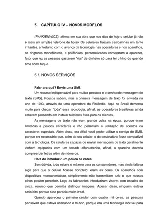 5. CAPÍTULO IV – NOVOS MODELOS
(PANKIENWICZ), afirma em sua obra que nos dias de hoje o celular já não
é mais um simples telefone de bolso. Os celulares traziam campainhas um tanto
irritantes, entretanto com o avanço da tecnologia nas operadoras e nos aparelhos,
os ringtones monofônicos, e polifônicos, personalizados começaram a aparecer,
fator que fez as pessoas gastarem “rios” de dinheiro só para ter o hino do querido
time como toque.
5.1. NOVOS SERVIÇOS
Falar pra quê? Envie uma SMS
Um recurso indispensável para muitas pessoas é o serviço de mensagem de
texto (SMS). Poucos sabem, mas a primeira mensagem de texto foi enviada no
ano de 1993, através de uma operadora da Finlândia. Aqui no Brasil demorou
muito para chegar “toda” essa tecnologia, afinal, as operadoras brasileiras ainda
estavam pensando em instalar telefones fixos para os clientes.
As mensagens de texto não eram grande coisa na época, porque eram
limitadas a poucos caracteres e não permitiam a utilização de acentos ou
caracteres especiais. Além disso, era difícil você poder utilizar o serviço de SMS,
porque era necessário que, além do seu celular, o do destinatário fosse compatível
com a tecnologia. Os celulares capazes de enviar mensagens de texto geralmente
vinham equipados com um teclado alfanumérico, afinal, o aparelho deveria
compreender letras além de números.
Hora de introduzir um pouco de cores
Sem dúvida, tudo estava o máximo para os consumidores, mas ainda faltava
algo para que o celular ficasse completo: eram as cores. Os aparelhos com
dispositivos monocromáticos simplesmente não transmitiam tudo o que nossos
olhos podiam perceber. Logo as fabricantes introduziram visores com escalas de
cinza, recurso que permitia distinguir imagens. Apesar disso, ninguém estava
satisfeito, porque tudo parecia muito irreal.
Quando apareceu o primeiro celular com quatro mil cores, as pessoas
pensavam que estava acabando o mundo, porque era uma tecnologia incrível para
 