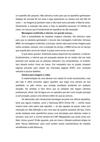 um aparelho tão pequeno. Não demorou muito para que os aparelhos ganhassem
displays de incríveis 64 mil cores e logo apareceram os visores com até 256 mil
cores — as imagens já pareciam reais e não havia como perceber a falta de cores.
Obviamente, a evolução não parou e hoje os aparelhos possuem 16 milhões de
cores, um recurso que é fundamental em aparelhos de alta resolução.
Mensagens multimídia e internet, um grande avanço...
Com a possibilidade de visualizar imagens coloridas, não demorou nada
para que os celulares ganhassem o recurso das mensagens multimídia, famosas
MMS. As mensagens multimídia, a princípio, seriam úteis para enviar imagens para
outros contatos, contudo, com a evolução do serviço, a MMS tornou-se um serviço
que suporta até o envio de vídeos, é quase como enviar um email.
O que todos queriam, finalmente estava disponível nos celulares: a internet.
Evidentemente, a internet que era acessada através de um celular não era nada
parecida com aquela que as pessoas utilizavam nos computadores, no entanto,
isso deveria evoluir muito em breve. Era necessário que os portais criassem
páginas pró-prias para celular (as chamadas páginas WAP), com conteúdo
reduzido e poucos detalhes.
Câmera para imagens e vídeo
A implementação de uma câmera num celular foi muito revolucionário, mas
até hoje é difícil encontrar algum aparelho que traga uma câmera de boa
qualidade, ou pelo menos, que consiga resultados aceitáveis em qualquer
situação. Na verdade, é bem óbvio que os celulares não tragam câmeras
profissionais, afinal, não há lógica em um aparelho que tem como função principal
a comunicação, possuir uma câmera melhor do que as comuns.
Os fabricantes vêm introduzindo tecnologia de ponta nos últimos aparelhos,
tanto que alguns modelos, como o Samsung i8910 Omnia HD — confira nesse
mesmo texto mais sobre este aparelho — já são capazes de gravar vídeo com
resolução em Alta definição e com uma taxa de quadros aceitável (30 fps). Como
senão bastasse esse aparelhinho possui uma tecnologia para detectar rostos (e
sorrisos), tudo com a incrível câmera de 8 MP (Megapixels) que ainda conta com
flash. Achou pouco? Então aguarde, pois em breve o Baixaki publicará artigos da
série “Novos Eletrônicos” para você conferir outras características de modelos
semelhantes a este Samsung.
 