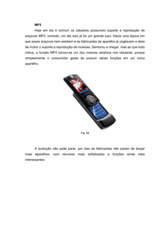 MP3
Hoje em dia é comum os celulares possuírem suporte a reprodução de
arquivos MP3, contudo, um dia isso já foi um grande luxo. Havia uma época em
que esses arquivos nem existiam e as fabricantes de aparelho já cogitavam a ideia
de incluir o suporte a reprodução de músicas. Demorou a chegar, mas ao que tudo
indica, a função MP3 tornou-se um dos maiores atrativos nos celulares, porque
simplesmente o consumidor gosta de possuir várias funções em um único
aparelho.
Fig. 08
A evolução não pode parar, por isso as fabricantes não param de lançar
mais aparelhos, com recursos mais sofisticados e funções ainda mais
interessantes.
 