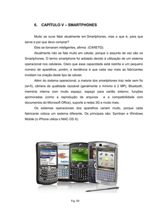 6. CAPÍTULO V – SMARTPHONES
Muito se ouve falar atualmente em Smartphones, mas o que é, para que
serve e por que devo comprar?
Eles se tornaram inteligentes, afirma (CARETO).
Atualmente não se fala muito em celular, porque o assunto da vez são os
Smartphones. O termo smartphone foi adotado devido à utilização de um sistema
operacional nos celulares. Claro que essa capacidade está restrita a um pequeno
número de aparelhos, porém, a tendência é que cada vez mais as fabricantes
invistam na criação deste tipo de celular.
Além do sistema operacional, a maioria dos smartphones traz rede sem fio
(wi-fi), câmera de qualidade razoável (geralmente o mínimo é 2 MP), Bluetooth,
memória interna com muito espaço, espaço para cartão externo, funções
aprimoradas (como a reprodução de arquivos e a compatibilidade com
documentos do Microsoft Office), suporte a redes 3G e muito mais.
Os sistemas operacionais dos aparelhos variam muito, porque cada
fabricante coloca um sistema diferente. Os principais são: Symbian e Windows
Mobile (o iPhone utiliza o MAC OS X).
Fig. 09
 