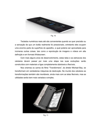 Fig. 10
Teclados numéricos reais até são convenientes quando se quer precisão ou
a sensação de que um botão realmente foi pressionado, entretanto eles ocupam
uma enorme parte da superfície do aparelho, a qual poderia ser aproveitada para
inúmeras outras coisas, tais como a reprodução de imagens e vídeos em alta
definição e em formato Widescreen.
Com mais alguns anos de desenvolvimento, estas telas e as estruturas dos
celulares devem passar por mais uma etapa nas suas evoluções: serão
construídos com materiais e ligas completamente dobráveis e flexíveis.
Nos cinemas os carros do filme “Transformers”, do diretor Michael Bay, se
transformam em verdadeiras máquinas de destruição. No mundo dos celulares as
transformações também são inevitáveis, ainda mais com as telas flexíveis, mas as
utilidades serão bem mais variadas e simples.
Fig. 11
 
