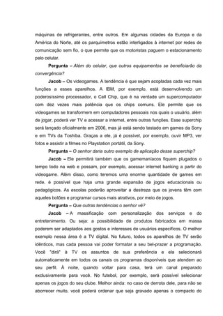 máquinas de refrigerantes, entre outros. Em algumas cidades da Europa e da
América do Norte, até os parquímetros estão interligados à internet por redes de
comunicação sem fio, o que permite que os motoristas paguem o estacionamento
pelo celular.
Pergunta – Além do celular, que outros equipamentos se beneficiarão da
convergência?
Jacob – Os videogames. A tendência é que sejam acopladas cada vez mais
funções a esses aparelhos. A IBM, por exemplo, está desenvolvendo um
poderosíssimo processador, o Cell Chip, que é na verdade um supercomputador
com dez vezes mais potência que os chips comuns. Ele permite que os
videogames se transformem em computadores pessoais nos quais o usuário, além
de jogar, poderá ver TV e acessar a internet, entre outras funções. Esse superchip
será lançado oficialmente em 2006, mas já está sendo testado em games da Sony
e em TVs da Toshiba. Graças a ele, já é possível, por exemplo, ouvir MP3, ver
fotos e assistir a filmes no Playstation portátil, da Sony.
Pergunta – O senhor daria outro exemplo de aplicação desse superchip?
Jacob – Ele permitirá também que os gamemaníacos fiquem plugados o
tempo todo na web e possam, por exemplo, acessar internet banking a partir do
videogame. Além disso, como teremos uma enorme quantidade de games em
rede, é possível que haja uma grande expansão de jogos educacionais ou
pedagógicos. As escolas poderão aproveitar a destreza que os jovens têm com
aqueles botões e programar cursos mais atrativos, por meio de jogos.
Pergunta – Que outras tendências o senhor vê?
Jacob – A massificação com personalização dos serviços e do
entretenimento. Ou seja: a possibilidade de produtos fabricados em massa
poderem ser adaptados aos gostos e interesses de usuários específicos. O melhor
exemplo nessa área é a TV digital. No futuro, todos os aparelhos de TV serão
idênticos, mas cada pessoa vai poder formatar a seu bel-prazer a programação.
Você "dirá" à TV os assuntos de sua preferência e ela selecionará
automaticamente em todos os canais os programas disponíveis que atendem ao
seu perfil. À noite, quando voltar para casa, terá um canal preparado
exclusivamente para você. No futebol, por exemplo, será possível selecionar
apenas os jogos do seu clube. Melhor ainda: no caso de derrota dele, para não se
aborrecer muito, você poderá ordenar que seja gravado apenas o compacto do
 