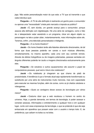 jogo. Não existe personalização maior do que esta: a TV que só transmite o que
cada indivíduo quer.
Pergunta – A TV de alta definição é realmente um ganho para o consumidor
ou apenas uma "necessidade" criada pelo mercado e imposta ao público?
Jacob – É, sem dúvida, um grande avanço para o consumidor, porque
associa alta definição com digitalização. Há uma série de vantagens, como o fato
de o telespectador estar assistindo a um programa, clicar em algum objeto ou
personagem na tela e poder obter, instantaneamente, mais informações sobre ele.
Teremos, enfim, uma televisão personalizada e inteligente.
Pergunta – E os home theaters?
Jacob – Os home theaters terão alto-falantes altamente direcionados, de tal
forma que duas pessoas poderão ver canais e ouvir músicas diferentes,
simultaneamente, no mesmo aparelho, cada uma com seu controle remoto.
Através de efeitos holográficos ou de imagens polarizadas, pessoas sentadas em
ângulos diferentes poderão ter áudio e imagens direcionados exclusivamente para
elas.
Pergunta – Se celulares e outros equipamentos vão assumir o papel de
computadores pessoais, qual será o futuro dos notebooks?
Jacob – Os notebooks já chegaram ao que chamo de platô de
produtividade. A tendência é que o formato atual seja rapidamente transformado ou
substituído por uma série de instrumentos muito menores, mas com capacidade
para executar as mesmas funções, além de outras, como os já citados celulares e
videogames.
Pergunta – Quais as vantagens desse acesso às tecnologias por vários
meios?
Jacob – Costumo dizer que a web recolocou o homem no centro do
universo. Hoje, a grande demanda, em termos de tecnologia, é poder acessar e
conectar pessoas, informações e entretenimento a qualquer hora e em qualquer
lugar. Junto com essa onipresença da tecnologia, o que se pretende é que ela seja
embarcada em aparelhos que possam estar com o usuário o tempo todo. E, de
preferência, que caibam no bolso ou na bolsa.
 