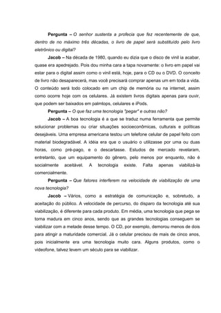 Pergunta – O senhor sustenta a profecia que fez recentemente de que,
dentro de no máximo três décadas, o livro de papel será substituído pelo livro
eletrônico ou digital?
Jacob – Na década de 1980, quando eu dizia que o disco de vinil ia acabar,
quase era apedrejado. Pois dou minha cara a tapa novamente: o livro em papel vai
estar para o digital assim como o vinil está, hoje, para o CD ou o DVD. O conceito
de livro não desaparecerá, mas você precisará comprar apenas um em toda a vida.
O conteúdo será todo colocado em um chip de memória ou na internet, assim
como ocorre hoje com os celulares. Já existem livros digitais apenas para ouvir,
que podem ser baixados em palmtops, celulares e iPods.
Pergunta – O que faz uma tecnologia "pegar" e outras não?
Jacob – A boa tecnologia é a que se traduz numa ferramenta que permite
solucionar problemas ou criar situações socioeconômicas, culturais e políticas
desejáveis. Uma empresa americana testou um telefone celular de papel feito com
material biodegradável. A idéia era que o usuário o utilizasse por uma ou duas
horas, como pré-pago, e o descartasse. Estudos de mercado revelaram,
entretanto, que um equipamento do gênero, pelo menos por enquanto, não é
socialmente aceitável. A tecnologia existe. Falta apenas viabilizá-la
comercialmente.
Pergunta – Que fatores interferem na velocidade de viabilização de uma
nova tecnologia?
Jacob – Vários, como a estratégia de comunicação e, sobretudo, a
aceitação do público. A velocidade de percurso, do disparo da tecnologia até sua
viabilização, é diferente para cada produto. Em média, uma tecnologia que pega se
torna madura em cinco anos, sendo que as grandes tecnologias conseguem se
viabilizar com a metade desse tempo. O CD, por exemplo, demorou menos de dois
para atingir a maturidade comercial. Já o celular precisou de mais de cinco anos,
pois inicialmente era uma tecnologia muito cara. Alguns produtos, como o
videofone, talvez levem um século para se viabilizar.
 